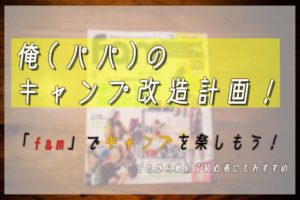 俺(パパ)のキャンプ改造計画!「fam」でキャンプを楽しもう!